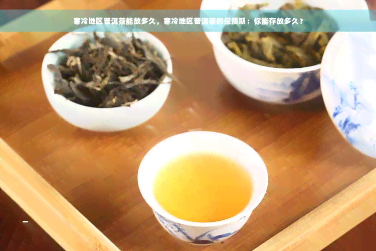 寒冷地区普洱茶能放多久，寒冷地区普洱茶的保质期：你能存放多久？