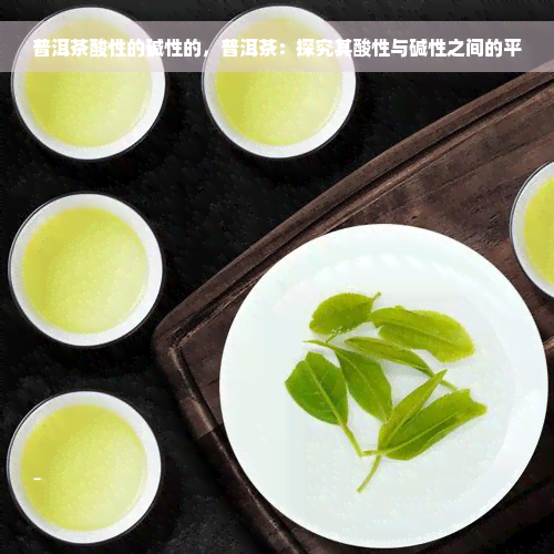 普洱茶酸性的碱性的，普洱茶：探究其酸性与碱性之间的平