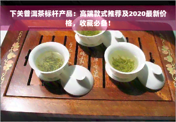 下关普洱茶标杆产品：高端款式推荐及2020最新价格，收藏必备！