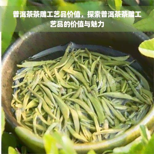 普洱茶茶雕工艺品价值，探索普洱茶茶雕工艺品的价值与魅力