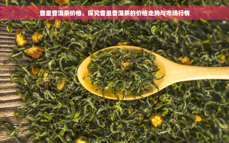 普皇普洱茶价格，探究普皇普洱茶的价格走势与市场行情