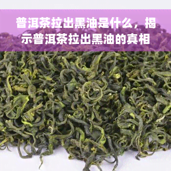 普洱茶拉出黑油是什么，揭示普洱茶拉出黑油的真相