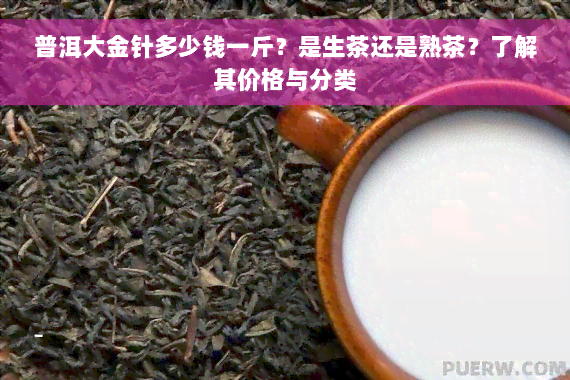 普洱大金针多少钱一斤？是生茶还是熟茶？了解其价格与分类