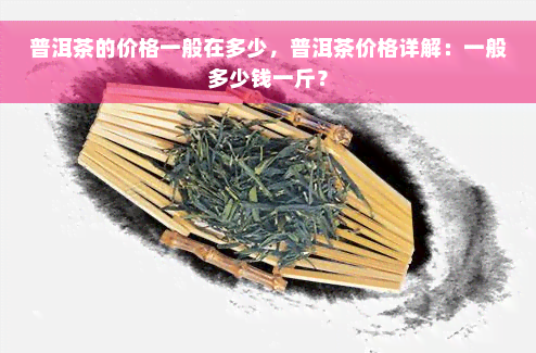 普洱茶的价格一般在多少，普洱茶价格详解：一般多少钱一斤？