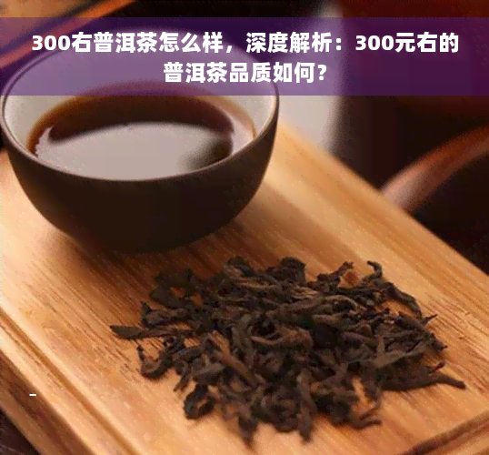 300右普洱茶怎么样，深度解析：300元右的普洱茶品质如何？