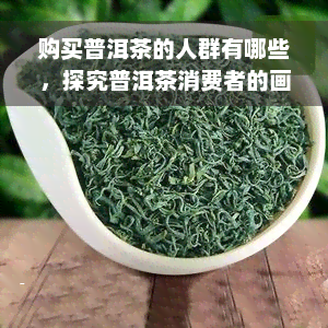 购买普洱茶的人群有哪些，探究普洱茶消费者的画像：谁在购买普洱茶？