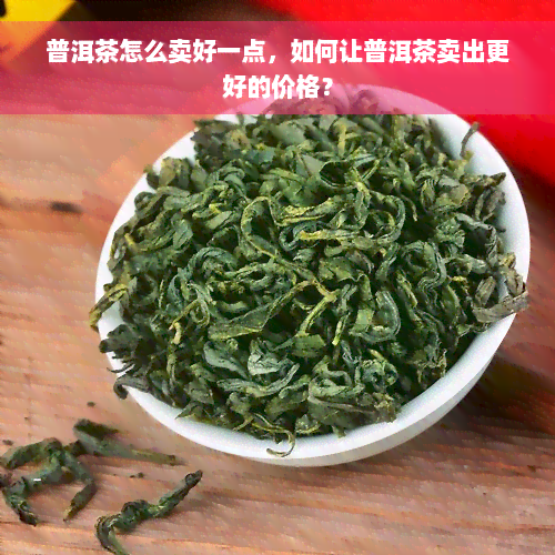 普洱茶怎么卖好一点，如何让普洱茶卖出更好的价格？