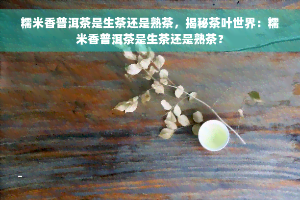 糯米香普洱茶是生茶还是熟茶，揭秘茶叶世界：糯米香普洱茶是生茶还是熟茶？