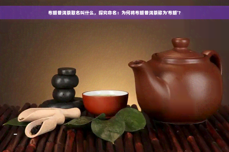 布朗普洱茶取名叫什么，探究命名：为何将布朗普洱茶称为'布朗'？