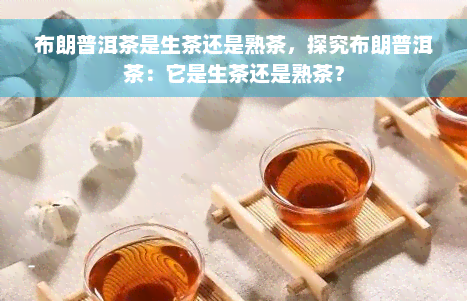 布朗普洱茶是生茶还是熟茶，探究布朗普洱茶：它是生茶还是熟茶？