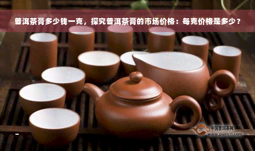 普洱茶膏多少钱一克，探究普洱茶膏的市场价格：每克价格是多少？