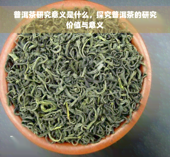 普洱茶研究意义是什么，探究普洱茶的研究价值与意义