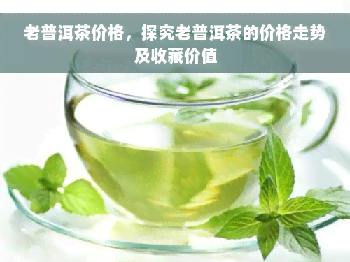 老普洱茶价格，探究老普洱茶的价格走势及收藏价值