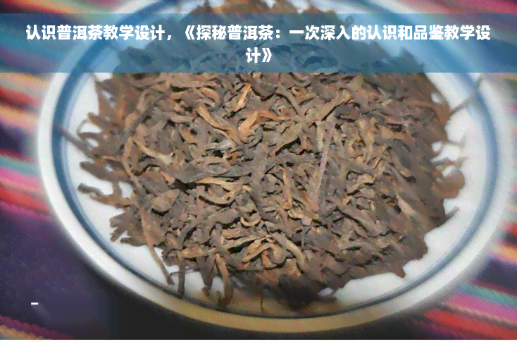 认识普洱茶教学设计，《探秘普洱茶：一次深入的认识和品鉴教学设计》