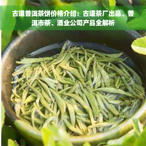 古道普洱茶饼价格介绍：古道茶厂出品、普洱市茶、酒业公司产品全解析