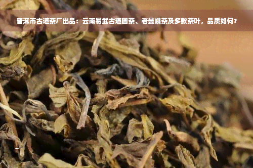 普洱市古道茶厂出品：云南易武古道圆茶、老曼峨茶及多款茶叶，品质如何？