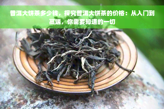 普洱大饼茶多少钱，探究普洱大饼茶的价格：从入门到高端，你需要知道的一切