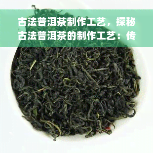 古法普洱茶制作工艺，探秘古法普洱茶的制作工艺：传统与现代的完美结合