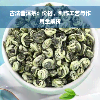 古法普洱茶：价格、制作工艺与作用全解析