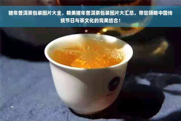 猪年普洱茶包装图片大全，精美猪年普洱茶包装图片大汇总，带您领略中国传统节日与茶文化的完美结合！