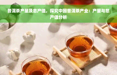 普洱茶产量及总产值，探究中国普洱茶产业：产量与总产值分析