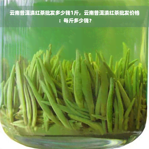 云南普洱滇红茶批发多少钱1斤，云南普洱滇红茶批发价格：每斤多少钱？