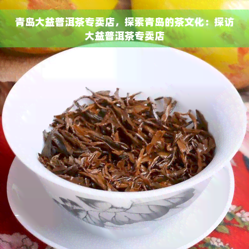 青岛大益普洱茶专卖店，探索青岛的茶文化：探访大益普洱茶专卖店