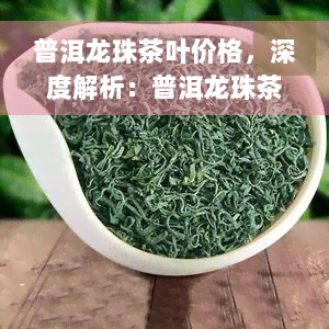 普洱龙珠茶叶价格，深度解析：普洱龙珠茶叶的价格影响因素与购买指南