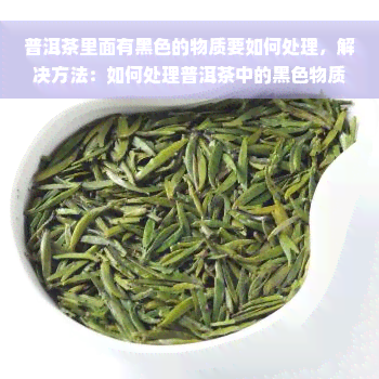 普洱茶里面有黑色的物质要如何处理，解决方法：如何处理普洱茶中的黑色物质？