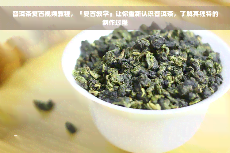 普洱茶复古视频教程，「复古教学」让你重新认识普洱茶，了解其独特的制作过程