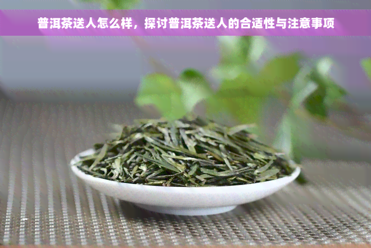 普洱茶送人怎么样，探讨普洱茶送人的合适性与注意事项