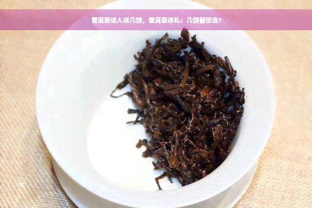 普洱茶送人送几饼，普洱茶送礼：几饼最恰当？