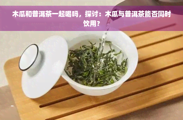 木瓜和普洱茶一起喝吗，探讨：木瓜与普洱茶能否同时饮用？