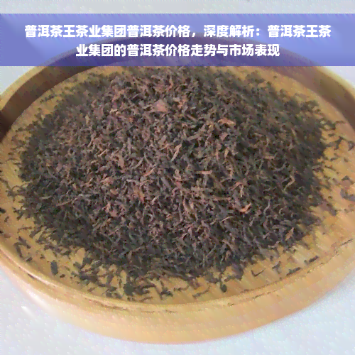 普洱茶王茶业集团普洱茶价格，深度解析：普洱茶王茶业集团的普洱茶价格走势与市场表现