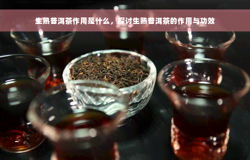 生熟普洱茶作用是什么，探讨生熟普洱茶的作用与功效