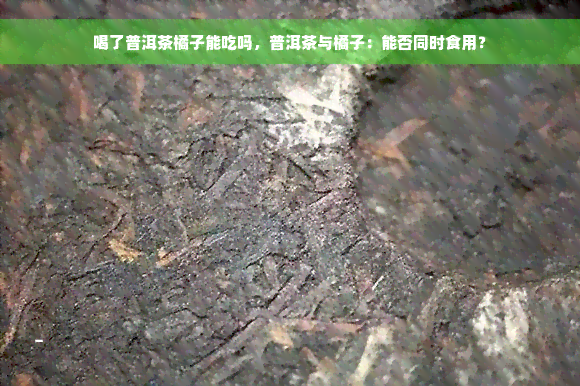 喝了普洱茶橘子能吃吗，普洱茶与橘子：能否同时食用？