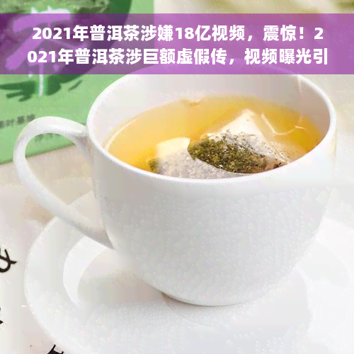 2021年普洱茶涉嫌18亿视频，震惊！2021年普洱茶涉巨额虚假传，视频曝光引关注