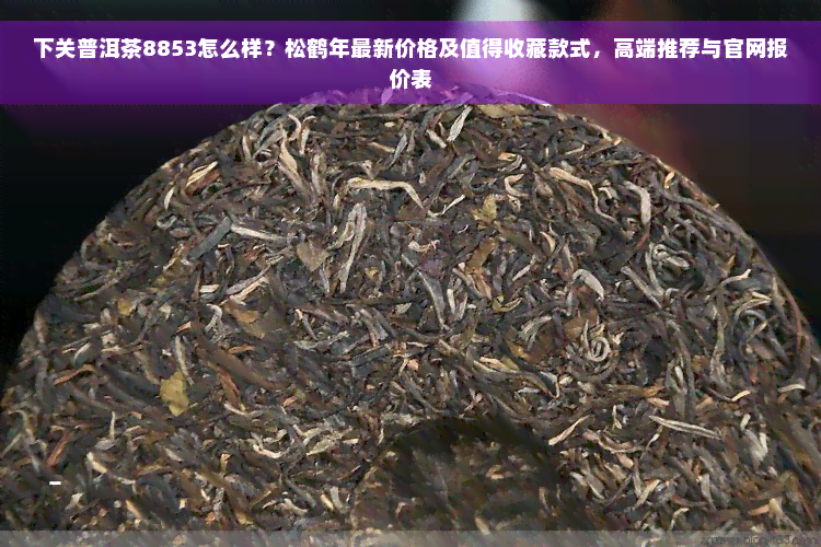 下关普洱茶8853怎么样？松鹤年最新价格及值得收藏款式，高端推荐与官网报价表