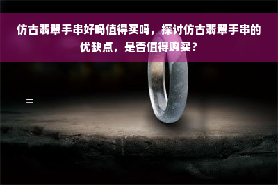 仿古翡翠手串好吗值得买吗，探讨仿古翡翠手串的优缺点，是否值得购买？