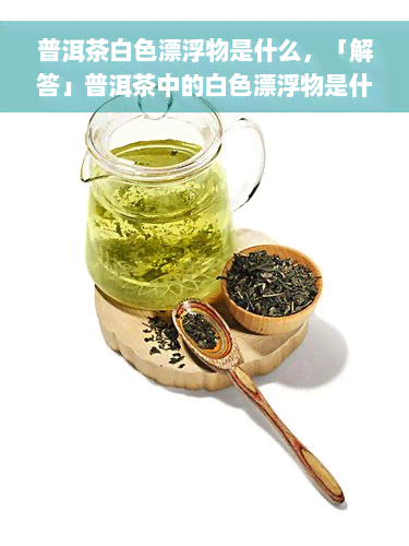 普洱茶白色漂浮物是什么，「解答」普洱茶中的白色漂浮物是什么？