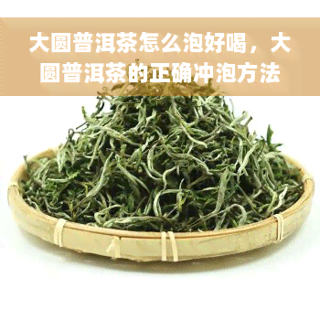 大圆普洱茶怎么泡好喝，大圆普洱茶的正确冲泡方法，让你品味出更好的口感！