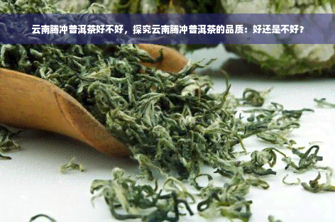 云南腾冲普洱茶好不好，探究云南腾冲普洱茶的品质：好还是不好？