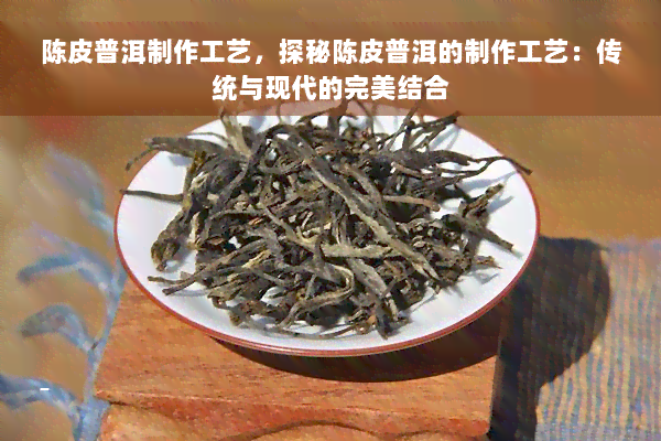 陈皮普洱制作工艺，探秘陈皮普洱的制作工艺：传统与现代的完美结合