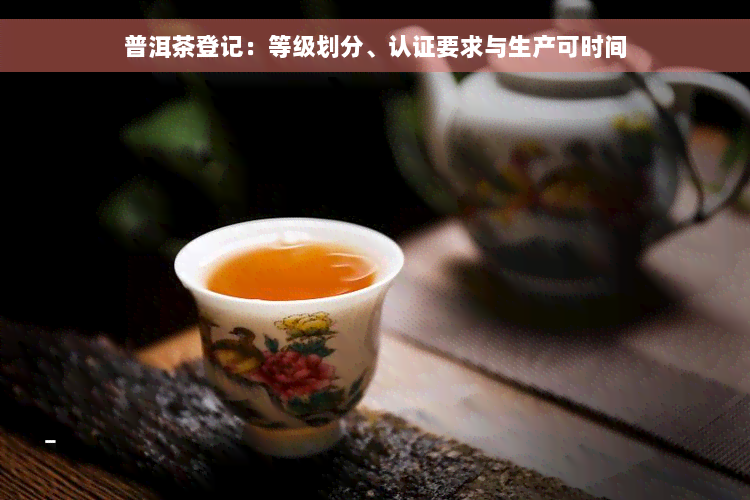 普洱茶登记：等级划分、认证要求与生产可时间