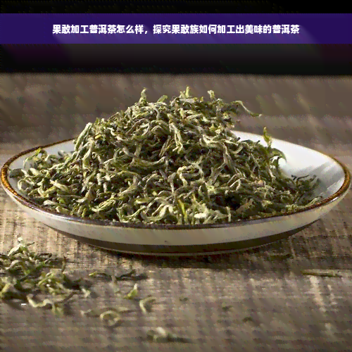 果敢加工普洱茶怎么样，探究果敢族如何加工出美味的普洱茶