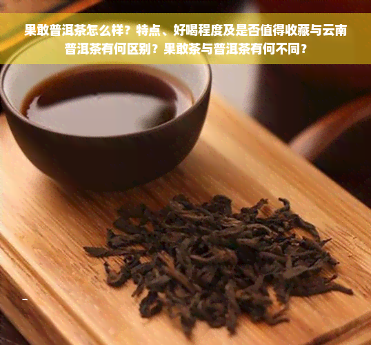 果敢普洱茶怎么样？特点、好喝程度及是否值得收藏与云南普洱茶有何区别？果敢茶与普洱茶有何不同？