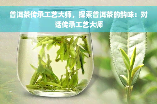 普洱茶传承工艺大师，探索普洱茶的韵味：对话传承工艺大师