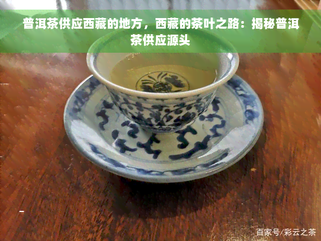 普洱茶供应 *** 的地方， *** 的茶叶之路：揭秘普洱茶供应源头