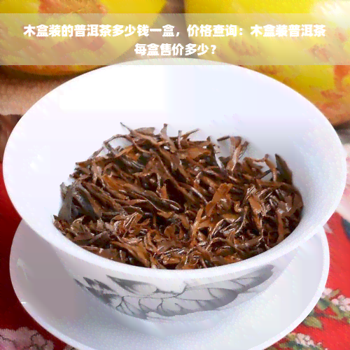 木盒装的普洱茶多少钱一盒，价格查询：木盒装普洱茶每盒售价多少？