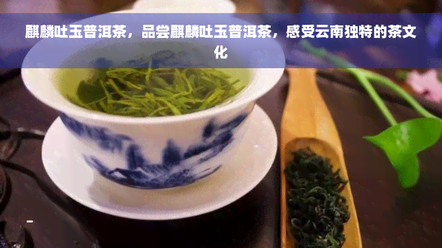 麒麟吐玉普洱茶，品尝麒麟吐玉普洱茶，感受云南独特的茶文化